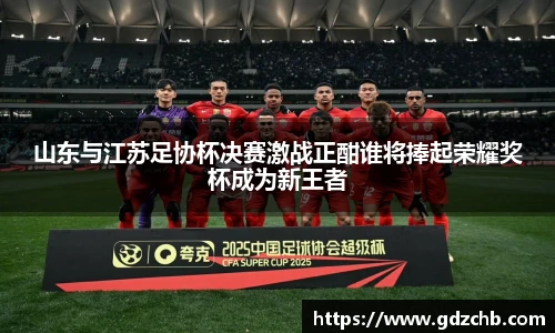 山东与江苏足协杯决赛激战正酣谁将捧起荣耀奖杯成为新王者